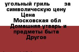 угольный гриль lokki за символическую цену › Цена ­ 7 000 - Московская обл. Домашняя утварь и предметы быта » Другое   